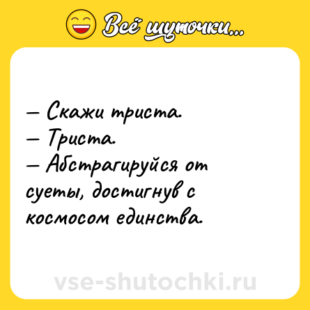 Шутка: — Скажи триста.<br>— Триста.<br>— Абстрагируйся от суеты, достигнув с космосом единства.