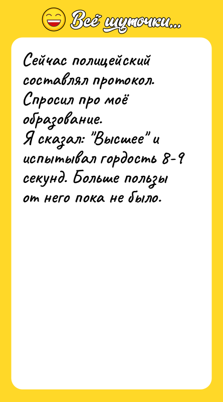 Шутка: Сейчас полицейский составлял протокол. Спросил про моё образование.Я сказал: Высшее и испытывал гордость 8-9 секунд. Больше пользы от него пока не было.
