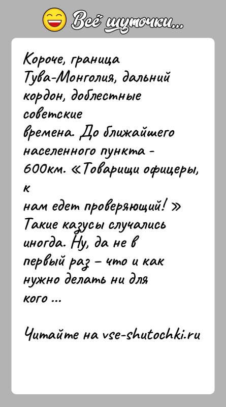 История: Короче, граница Тува-Монголия, дальний кордон, доблестные советскиевремена. До ближайшего населенного пункта - 600км. Товарищи офицеры, кнам едет проверяющий! Такие