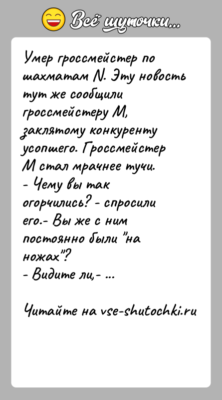 История: Умер гроссмейстер по шахматам N. Эту новость тут же сообщили гроссмейстеру М, заклятому конкуренту усопшего. Гроссмейстер М стал мрачнее тучи.-