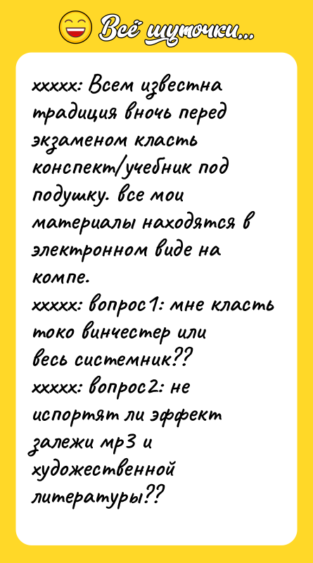 Шутка: xxxxx: Всем известна традиция вночь перед экзаменом класть конспект учебник под подушку. все мои материалы находятся в электронном виде на компе.xxxxx: вопрос1: мне класть токо винчестер или весь системник??xxxxx: вопрос2: не испортят ли эффект залежи мр3 и художественной литературы??