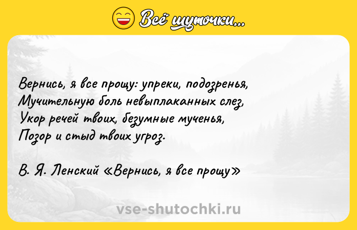 Цитата: Вернись, я все прощу: упреки, подозренья, Мучительную боль невыплаканных слез, Укор речей твоих, безумные мученья, Позор и стыд твоих угроз. В. Я. Ленский Вернись, я все прощу