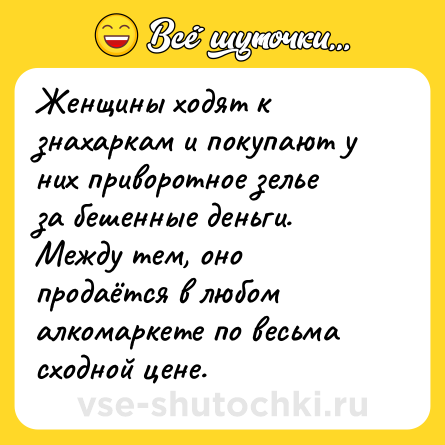 Шутка: Женщины ходят к знахаркам и покупают у них приворотное зелье за бешенные деньги. Между тем, оно продаётся в любом алкомаркете по весьма сходной цене.