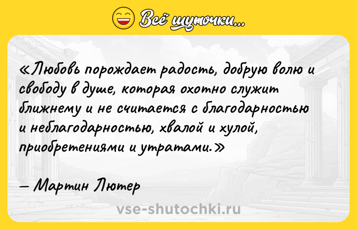 Цитата: Любовь порождает радость, добрую волю и свободу в душе, которая охотно служит ближнему и не считается с благодарностью и неблагодарностью, хвалой и хулой, приобретениями и утратами.Мартин Лютер