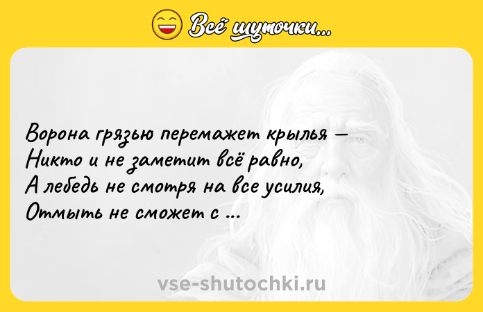 Цитата: Ворона грязью перемажет крылья Никто и не заметит всё равно, А лебедь не смотря на все усилия, Отмыть не сможет с белизны пятно. Уильям Шекспир