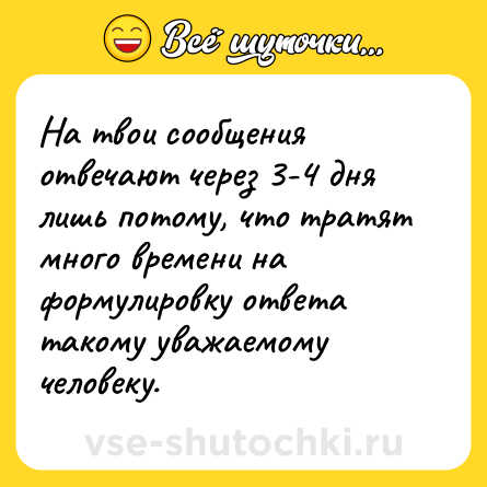 Шутка: На твои сообщения отвечают через 3-4 дня лишь потому, что тратят много времени на формулировку ответа такому уважаемому человеку.