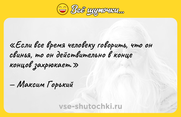 Цитата: Если все время человеку говорить, что он свинья , то он действительно в конце концов захрюкает.Максим Горький
