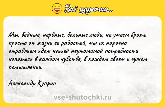 Цитата: Мы, бедные, нервные, больные люди, не умеем брать просто от жизни ее радостей, мы их нарочно отравляем ядом нашей неутомимой потребности копаться в каждом чувстве, в каждом своем и чужом помышлении. Александр Куприн