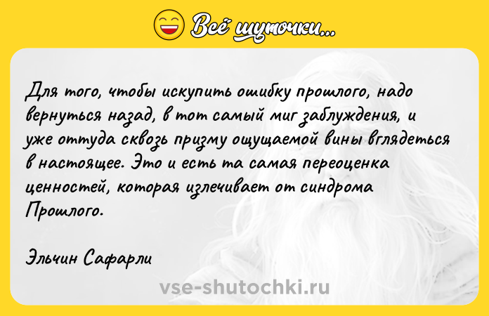 Цитата: Для того, чтобы искупить ошибку прошлого, надо вернуться назад, в тот самый миг заблуждения, и уже оттуда сквозь призму ощущаемой вины вглядеться в настоящее. Это и есть та самая переоценка ценностей, которая излечивает от синдрома Прошлого.Эльчин Сафарли