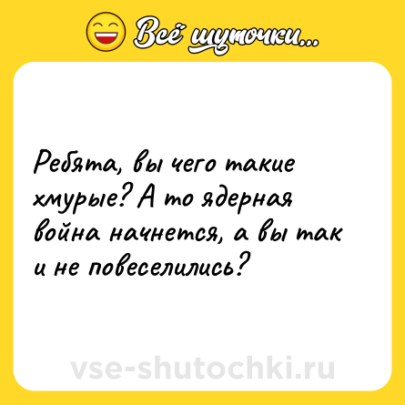 Шутка: Ребята, вы чего такие хмурые? А то ядерная война начнется, а вы так и не повеселились?