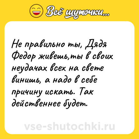 Шутка: Не правильно ты, Дядя Федор живешь,ты в своих неудачах всех на свете винишь, а надо в себе причину искать. Так действеннее будет.
