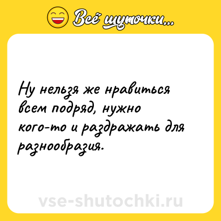Шутка: Ну нельзя же нравиться всем подряд, нужно кого-то и раздражать для разнообразия.