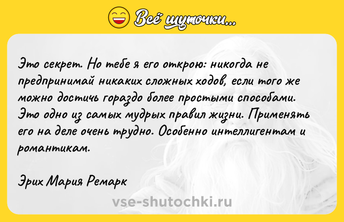 Цитата: Это секрет. Но тебе я его открою: никогда не предпринимай никаких сложных ходов, если того же можно достичь гораздо более простыми способами. Это одно из самых мудрых правил жизни. Применять его на деле очень трудно. Особенно интеллигентам и романтикам.Эрих Мария Ремарк