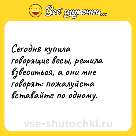 Шутка: Сегодня купила говорящие весы, решила взвеситься, а они мне говорят: пожалуйста вставайте по одному.