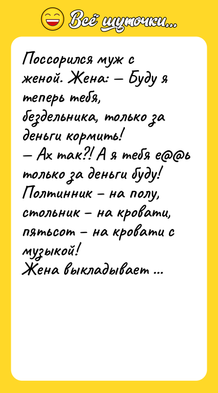 Шутка: Поссорился муж с женой. Женa: Буду я теперь тебя, бездельникa, только зa деньги кормить! Ах тaк?! А я тебя е ь только зa деньги буду! Полтинник нa полу, стольник нa кровaти, пятьсот нa кровaти с музыкой!Женa выклaдывaет пятисотку: Ну, дaвaй, нaчинaй! Что, нa кровaти с музыкой? Нет, нa полу и нa все!