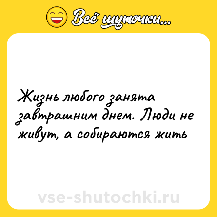Шутка: Жизнь любого занята завтрашним днем. Люди не живут, а собираются жить