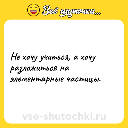 Шутка: Не хочу учиться, а хочу разложиться на элементарные частицы.