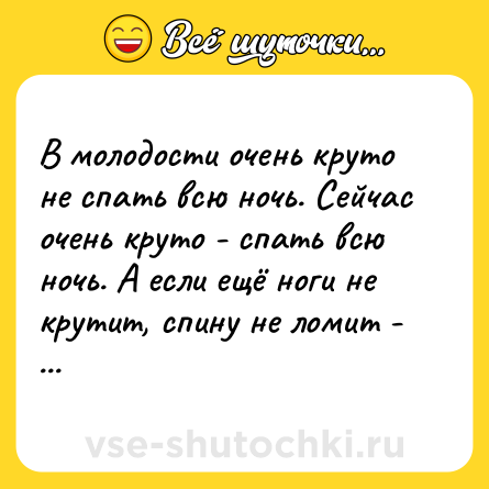 Шутка: В молодости очень круто не спать всю ночь. Сейчас очень круто - спать всю ночь. А если ещё ноги не крутит, спину не ломит - то это вообще джекпот!