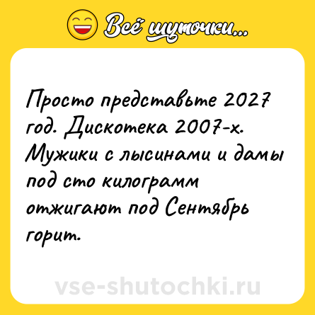 Шутка: Просто представьте 2027 год. Дискотека 2007-х. Мужики с лысинами и дамы под сто килограмм отжигают под Сентябрь горит.