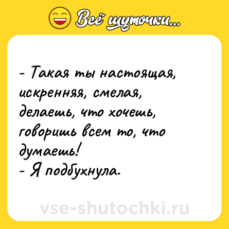 Шутка: - Такая ты настоящая, искренняя, смелая, делаешь, что хочешь, говоришь всем то, что думаешь!  <br>- Я подбухнула.