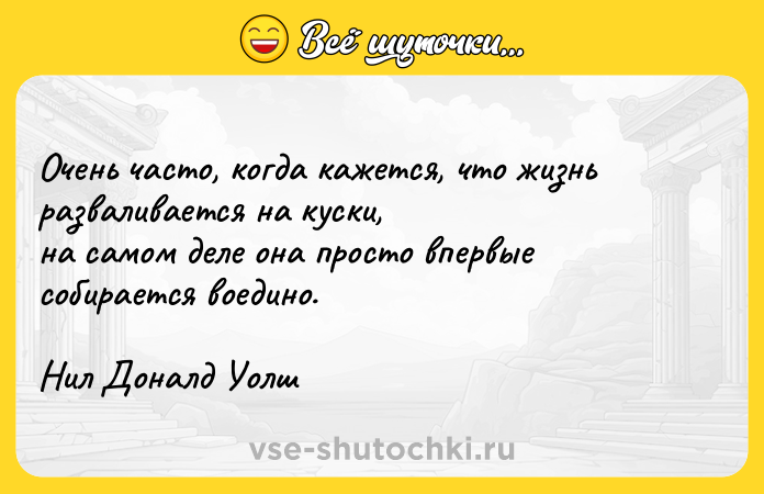 Цитата: Очень часто, когда кажется, что жизнь разваливается на куски, на самом деле она просто впервые собирается воедино.Нил Доналд Уолш