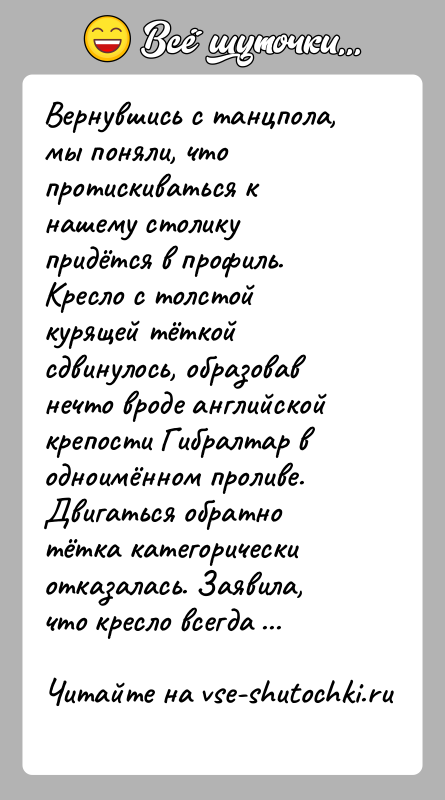 История: Вернувшись с танцпола, мы поняли, что протискиваться к нашему столику придётся в профиль. Кресло с толстой курящей тёткой сдвинулось, образовав