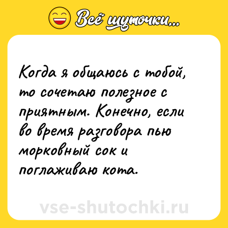 Шутка: Когда я общаюсь с тобой, то сочетаю полезное с приятным. Конечно, если во время разговора пью морковный сок и поглаживаю кота.