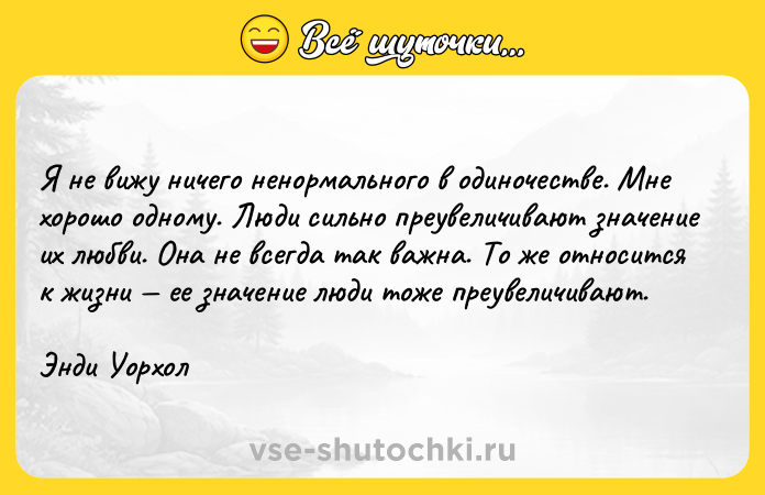 Цитата: Я не вижу ничего ненормального в одиночестве. Мне хорошо одному. Люди сильно преувеличивают значение их любви. Она не всегда так важна. То же относится к жизни ее значение люди тоже преувеличивают.Энди Уорхол