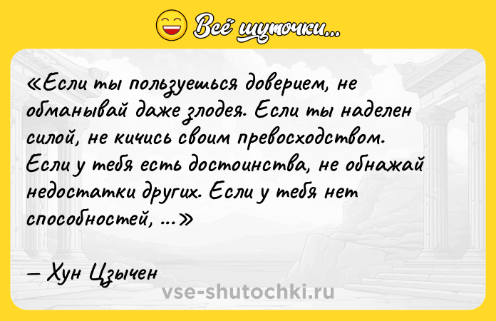 Цитата: Если ты пользуешься доверием, не обманывай даже злодея. Если ты наделен силой, не кичись своим превосходством. Если у тебя есть достоинства, не обнажай недостатки других. Если у тебя нет способностей, не завидуй умению других.Хун Цзычен