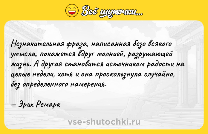 Цитата: Незначительная фраза, написанная безо всякого умысла, покажется вдруг молнией, разрушающей жизнь. А другая становится источником радости на целые недели, хотя и она проскользнула случайно, без определенного намерения. Эрих Ремарк