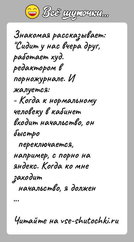 История: Знакомая рассказывает: Сидит у нас вчера друг, работает худ. редактором в порножурнале. Ижалуется:- Когда к нормальному человеку в кабинет входит начальство,