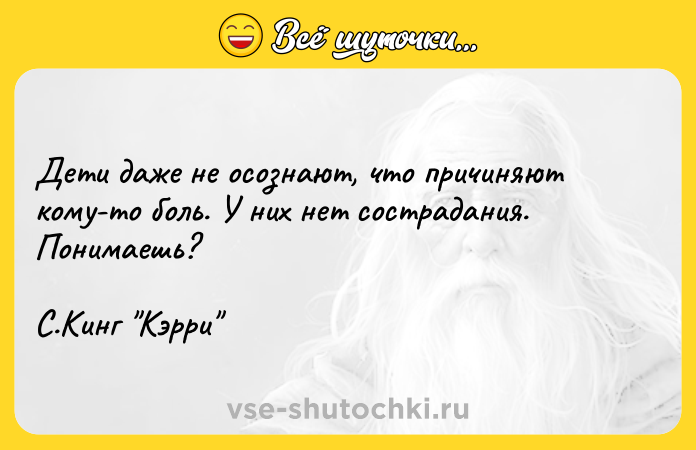 Цитата: Дети даже не осознают, что причиняют кому-то боль. У них нет сострадания. Понимаешь?С.Кинг Кэрри