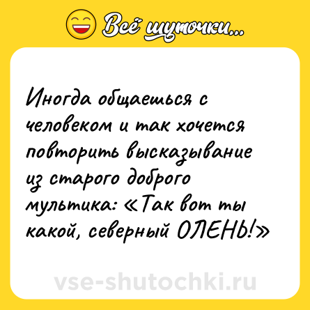 Шутка: Иногда общаешься с человеком и так хочется повторить высказывание из старого доброго мультика: «Так вот ты какой, северный ОЛЕНЬ!»