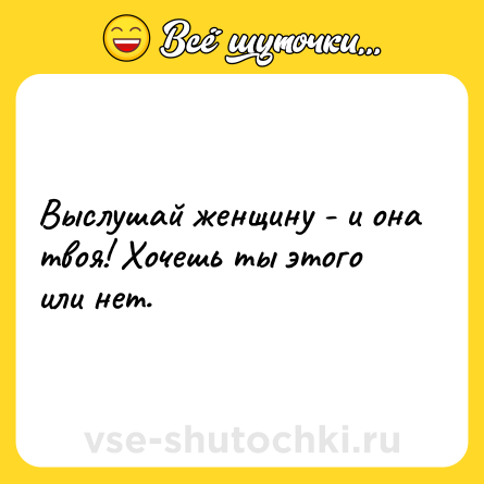 Шутка: Выслушай женщину - и она твоя! Хочешь ты этого или нет.