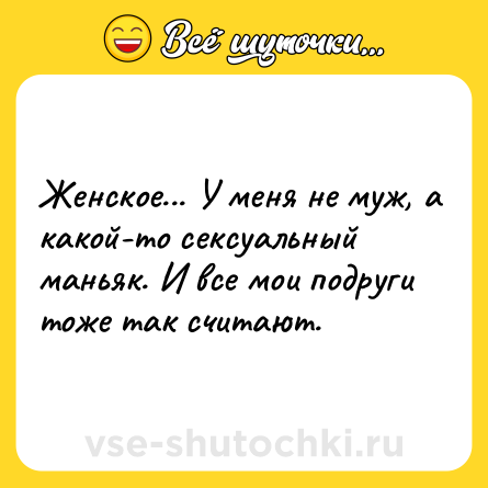 Шутка: Женское... У меня не муж, а какой-то ceкcуальный маньяк. И все мои подруги тоже так считают.