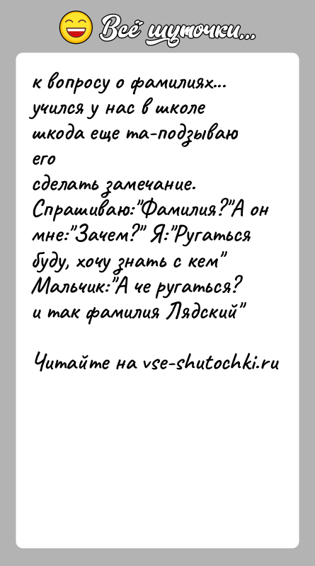 История: к вопросу о фамилиях... учился у нас в школе шкода еще та-подзываю егосделать замечание. Спрашиваю: Фамилия? А он мне: Зачем? Я: Ругатьсябуду, хочу знать