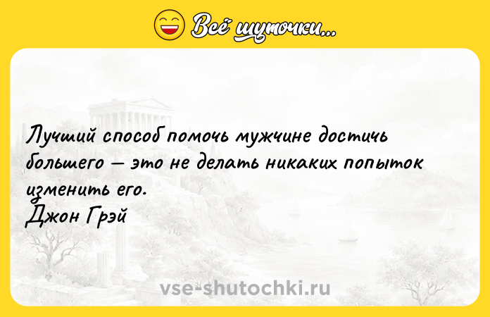 Цитата: Лучший способ помочь мужчине достичь большего это не делать никаких попыток изменить его. Джон Грэй