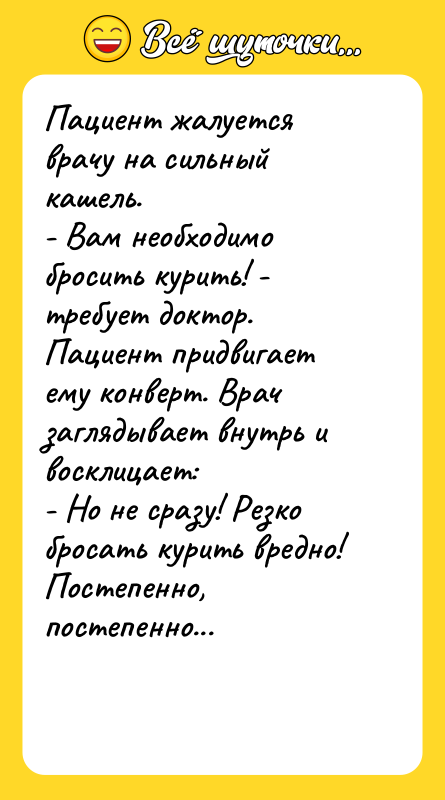 Шутка: Пациент жалуется врачу на сильный кашель.- Вам необходимо бросить курить! - требует доктор.Пациент придвигает ему конверт. Врач заглядывает внутрь и восклицает:- Но не сразу! Резко бросать курить вредно! Постепенно, постепенно...