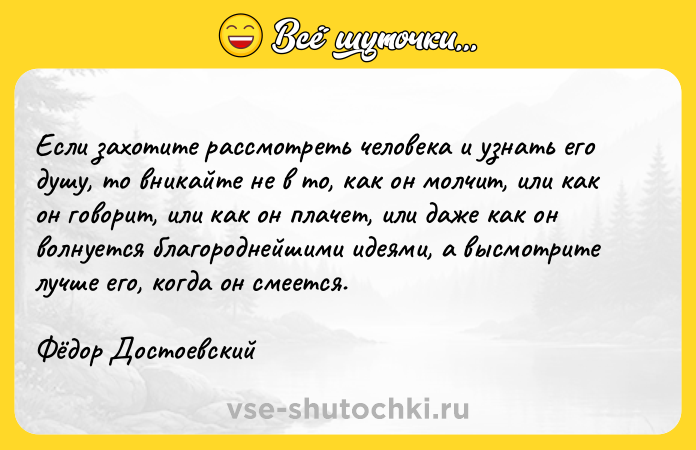 Цитата: Если захотите рассмотреть человека и узнать его душу, то вникайте не в то, как он молчит, или как он говорит, или как он плачет, или даже как он волнуется благороднейшими идеями, а высмотрите лучше его, когда он смеется.Фёдор Достоевский