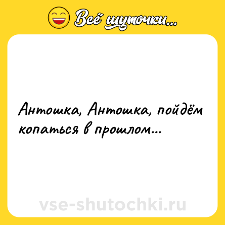 Шутка: Антошка, Антошка, пойдём копаться в прошлом...