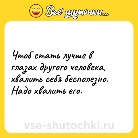 Шутка: Чтоб стать лучше в глазах другого человека, хвалить себя бесполезно. Надо хвалить его.