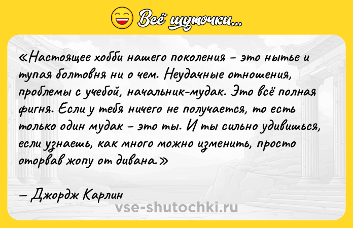 Цитата: Настоящее хобби нашего поколения это нытье и тупая болтовня ни о чем. Неудачные отношения, проблемы с учебой, начальник-мудак. Это всё полная фигня. Если у тебя ничего не получается, то есть только один мудак это ты. И ты сильно удивишься, если узнаешь, как много можно изменить, просто оторвав жопу от дивана.Джордж Карлин