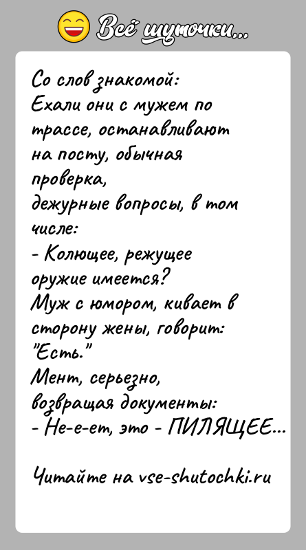 История: Со слов знакомой:Ехали они с мужем по трассе, останавливают на посту, обычная проверка,дежурные вопросы, в том числе:- Колющее, режущее оружие