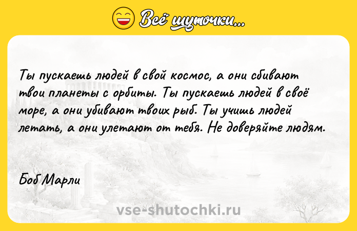 Цитата: Ты пускаешь людей в свой космос, а они сбивают твои планеты с орбиты. Ты пускаешь людей в своё море, а они убивают твоих рыб. Ты учишь людей летать, а они улетают от тебя. Не доверяйте людям. Боб Марли