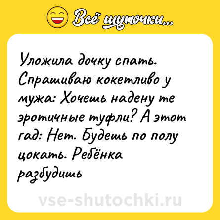 Шутка: Уложила дочку спать. Спрашиваю кокетливо у мужа: Хочешь надену те эротичные туфли? А этот гад: Нет. Будешь по полу цокать. Ребёнка разбудишь