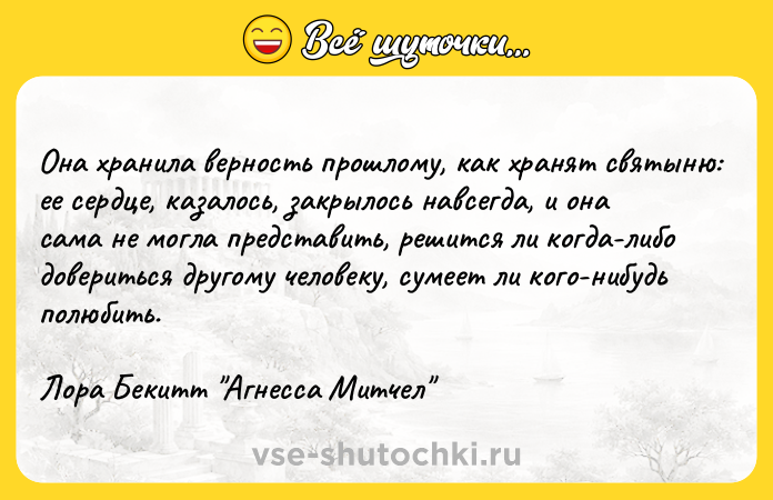 Цитата: Она хранила верность прошлому, как хранят святыню: ее сердце, казалось, закрылось навсегда, и она сама не могла представить, решится ли когда-либо довериться другому человеку, сумеет ли кого-нибудь полюбить.Лора Бекитт Агнесса Митчел