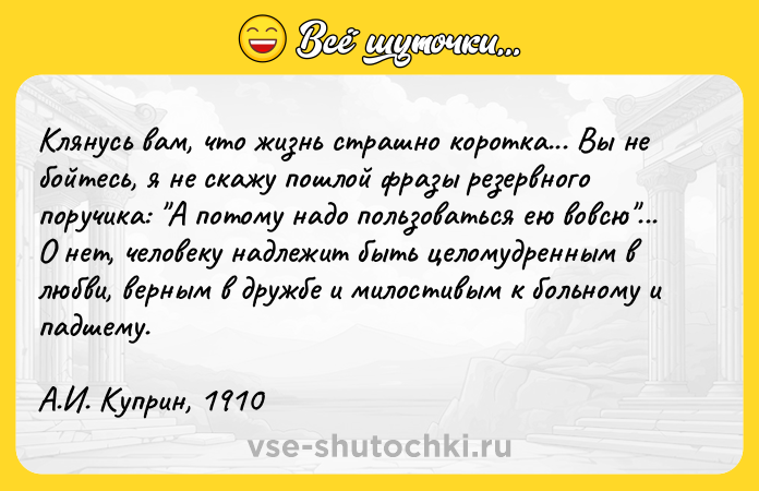 Цитата: Клянусь вам, что жизнь страшно коротка... Вы не бойтесь, я не скажу пошлой фразы резервного поручика: А потому надо пользоваться ею вовсю ... О нет, человеку надлежит быть целомудренным в любви, верным в дружбе и милостивым к больному и падшему.А.И. Куприн, 1910