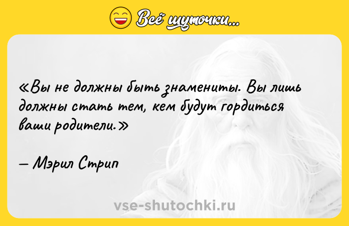 Цитата: Вы не должны быть знамениты. Вы лишь должны стать тем, кем будут гордиться ваши родители.Мэрил Стрип