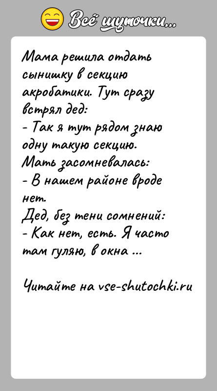 История: Мама решила отдать сынишку в секцию акробатики. Тут сразу встрял дед:- Так я тут рядом знаю одну такую секцию.Мать засомневалась:-