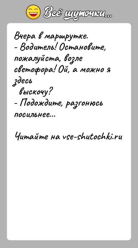 История: Вчера в маршрутке.- Водитель! Остановите, пожалуйста, возле светофора! Ой, а можно я здесь выскочу?- Подождите, разгонюсь посильнее...